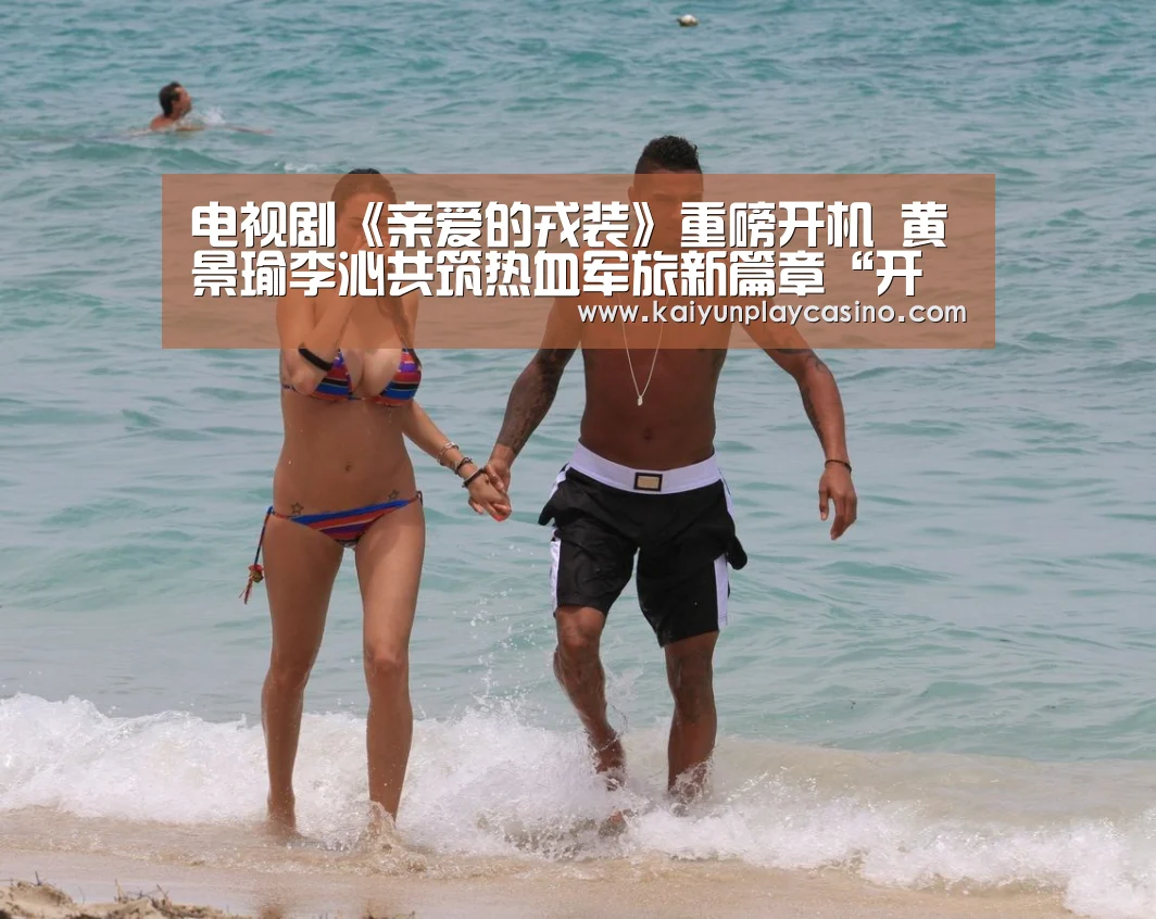 电视剧《亲爱的戎装》重磅开机 黄景瑜李沁共筑热血军旅新篇章“开云官方”(图2) 开云体育